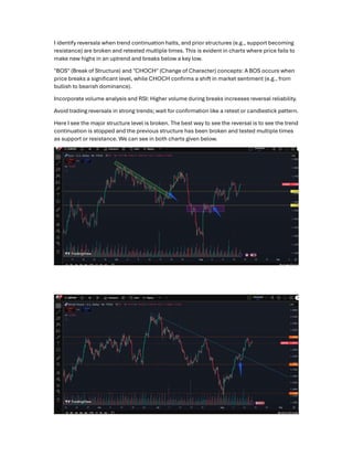 I identify reversals when trend continuation halts, and prior structures (e.g., support becoming
resistance) are broken and retested multiple times. This is evident in charts where price fails to
make new highs in an uptrend and breaks below a key low.
"BOS" (Break of Structure) and "CHOCH" (Change of Character) concepts: A BOS occurs when
price breaks a signiﬁcant level, while CHOCH conﬁrms a shift in market sentiment (e.g., from
bullish to bearish dominance).
Incorporate volume analysis and RSI: Higher volume during breaks increases reversal reliability.
Avoid trading reversals in strong trends; wait for conﬁrmation like a retest or candlestick pattern.
Here I see the major structure level is broken. The best way to see the reversal is to see the trend
continuation is stopped and the previous structure has been broken and tested multiple times
as support or resistance. We can see in both charts given below.
 