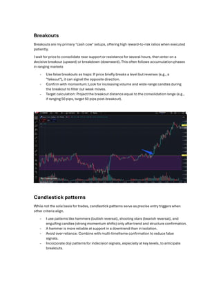 Breakouts
Breakouts are my primary "cash cow" setups, o ering high reward-to-risk ratios when executed
patiently.
I wait for price to consolidate near support or resistance for several hours, then enter on a
decisive breakout (upward) or breakdown (downward). This often follows accumulation phases
in ranging markets
- Use false breakouts as traps: If price brieﬂy breaks a level but reverses (e.g., a
"fakeout"), it can signal the opposite direction.
- Conﬁrm with momentum: Look for increasing volume and wide-range candles during
the breakout to ﬁlter out weak moves.
- Target calculation: Project the breakout distance equal to the consolidation range (e.g.,
if ranging 50 pips, target 50 pips post-breakout).
Candlestick patterns
While not the sole basis for trades, candlestick patterns serve as precise entry triggers when
other criteria align.
- I use patterns like hammers (bullish reversal), shooting stars (bearish reversal), and
engulﬁng candles (strong momentum shifts) only after trend and structure conﬁrmation.
- A hammer is more reliable at support in a downtrend than in isolation.
- Avoid over-reliance: Combine with multi-timeframe conﬁrmation to reduce false
signals.
- Incorporate doji patterns for indecision signals, especially at key levels, to anticipate
breakouts.
 