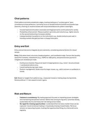Chat patterns
Chart patterns provide probabilistic edges, treating trading as a "numbers game" were
consistency trumps perfection. I primarily focus on double bottoms (bullish) and double tops
(bearish), entering on neckline breaks with stops below/above the pattern lows/highs.
- Include head and shoulders (reversals) and ﬂags/pennants (continuations) for variety.
- Probability enhancement: Measure pattern symmetry and volume (e.g., higher volume
on the second bottom/top increases validity).
- I always backtest my patterns on the instrument; e.g., double bottoms work well in
trending markets like gold but less in choppy forex pairs.
Entry and Exit
Entry and exit decisions integrate all prior elements, considering external factors for robust
setups.
Entry: Only when trend, structure, breakout/pattern, and candlestick align. Factors like liquidity
(avoid thin markets), news/events (e.g., FOMC for USD pairs), and personal bias (journal to
mitigate) are reviewed pre-trade.
- Conﬂuence checklist: Require at least 3-4 aligning factors (e.g., trend + structure break
+ candlestick) before entry.
- I avoid trading during major news
- Position management: Scale in/out for larger moves; e.g., add to winners on pullbacks in
trends.
Exit: Based on targets from patterns (e.g., measured moves) or trailing stops during trends.
Partial proﬁts at 1:1 risk-reward to lock in gains.
Risk and Return
- I believe in consistency: My trading approach focuses on repeating proven strategies
and maintaining disciplined routines. Rather than aiming for big wins, I prioritize steady,
sustainable returns and measured risk-taking across trades.
- No regret for missing opportunities: I understand that not every market move can be
captured. I avoid emotional trading or impulsively chasing missed trades. My focus
remains on executing my plan, trusting that opportunities ﬁtting my criteria will come
regularly.
 