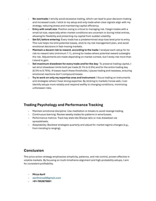 - No overtrade: I strictly avoid excessive trading, which can lead to poor decision-making
and increased costs. I stick to my setup and only trade when clear signals align with my
strategy, reducing stress and maintaining capital e iciency.
- Entry with small size: Position sizing is critical to managing risk. I begin trades with a
small lot size, especially when market conditions are uncertain or during initial entries,
allowing for ﬂexibility and protecting my capital from sudden volatility.
- Set S/L before entering: Every trade has a predetermined stop-loss level prior to entry.
This rule helps me limit potential losses, stick to my risk management plan, and avoid
emotional decisions in fast-moving markets.
- Maintain a decent risk to reward, according to the trade: I analyse each setup for its
risk-to-reward ratio (minimum 1:1), aiming for trades where potential reward outweighs
the risk. Adjustments are made depending on market context, but I rarely risk more than
I stand to gain.
- Set maximum drawdown for every trade and for the day: To preserve trading capital, I
set strict drawdown limits both per trade (0.1% to 0.5%) and for the entire trading day
(0.5% to 0.75%). If losses reach these thresholds, I pause trading and reassess, ensuring
emotional reactions don’t compound losses.
- Try to work on only my expertise area and instrument: I focus trading on instruments
and strategies where I have strong expertise. By sticking to markets I know well, I can
identify setups more reliably and respond swiftly to changing conditions, minimizing
unforeseen risks.
Trading Psychology and Performance Tracking
- Maintain emotional discipline: Use meditation or breaks to avoid revenge trading.
- Continuous learning: Review weekly trades for patterns in wins/losses.
- Performance metrics: Track key stats like Sharpe ratio or max drawdown via
spreadsheets.
- Adaptability: Backtest strategies quarterly and adjust for market regime changes (e.g.,
from trending to ranging).
Conclusion
This price action strategy emphasizes simplicity, patience, and risk control, proven e ective in
volatile markets. By focusing on multi-timeframe alignment and high-probability setups, I aim
for consistent proﬁtability.
- Mirza Aarif
- aarifmirza5@gmail.com
- +91-7053879001
 