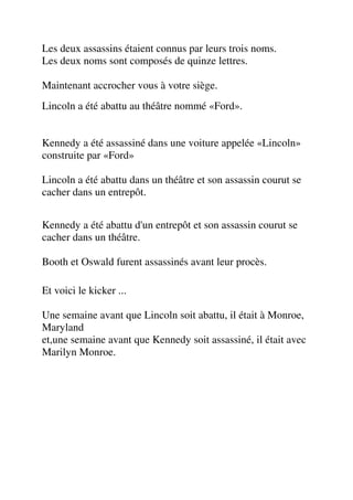 Les deux assassins étaient connus par leurs trois noms.
Les deux noms sont composés de quinze lettres.

Maintenant accrocher vous à votre siège.
Lincoln a été abattu au théâtre nommé «Ford».


Kennedy a été assassiné dans une voiture appelée «Lincoln»
construite par «Ford»

Lincoln a été abattu dans un théâtre et son assassin courut se
cacher dans un entrepôt.


Kennedy a été abattu d'un entrepôt et son assassin courut se
cacher dans un théâtre.

Booth et Oswald furent assassinés avant leur procès.

Et voici le kicker ...

Une semaine avant que Lincoln soit abattu, il était à Monroe,
Maryland
et,une semaine avant que Kennedy soit assassiné, il était avec
Marilyn Monroe.
 
