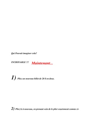 Qui Pouvait imaginer cela?


INCROYABLE !!!
                     Maintenant...


1)    Pliez un nouveau billet de 20 $ en deux.




2) Pliez le à nouveau, en prenant soin de le plier exactement comme ci-
 