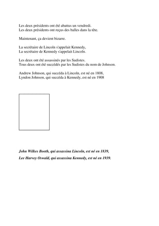 Les deux présidents ont été abattus un vendredi.
Les deux présidents ont reçus des balles dans la tête.

Maintenant, ça devient bizarre.

La secrétaire de Lincoln s'appelait Kennedy,
La secrétaire de Kennedy s'appelait Lincoln.

Les deux ont été assassinés par les Sudistes.
Tous deux ont été succédés par les Sudistes du nom de Johnson.

Andrew Johnson, qui succéda à Lincoln, est né en 1808,
Lyndon Johnson, qui succéda à Kennedy, est né en 1908




John Wilkes Booth, qui assassina Lincoln, est né en 1839,
Lee Harvey Oswald, qui assassina Kennedy, est né en 1939.
 