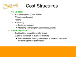 Cost Structures
•

•

Set up costs
− App development (iOS/Android)
− Website development
− Hosting
− Advertising
• Customer focused
• Attracting early adopters (businesses, users)
Future Expansion
− Start in cities, expand to smaller areas
− Eventual expansion to overseas markets
• Both need seed funding and access to markets, so cost in
research/agencies/partnerships

 