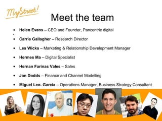 Meet the team
•

Helen Evans – CEO and Founder, Pancentric digital

•

•

Carrie Gallagher – Research Director

•

Les Wicks – Marketing & Relationship Development Manager

•

Hermes Ma – Digital Specialist

•

Hernan Farinas Vales – Sales

•

Jon Dodds – Finance and Channel Modelling

•

Miguel Leo. Garcia – Operations Manager, Business Strategy Consultant

 