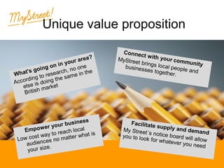 Unique value proposition
a?
ur are
yo
on in
ne
going arch, no o the
's
in
What
ese
g to r the same
din
Accor e is doing
els
ket
h mar
Britis

ness
ur busi
r yo
cal
mpowe
E
each lo hat is
y to r
cost wa no matter w
Low
es
audienc .
e
your siz

Click to edit the
Connec
tw hy
outlineittext rformat
ou com
MyStree
m

t brings
unity
local pe
busines
ople an
ses toge
− SecondthOutlined
er.

Level
Third Outline
Level
−
Facilitate Fourth
supply a
nd Level
My Street
´s noOutline demand
tice board
you to loo
wil allow
k for wha
tever yo
Fifthul need
Outline
Level

 