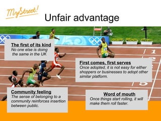 Unfair advantage
The first of its kind
No one else is doing
the same in the UK

Community feeling

The sense of belonging to a
community reinforces insertion
between public.

Click to edit the
outline text format
− Second Outline
Level
First comes, first serves
Once adopted, it is not easy for either
Third Outline
shoppers or businesses to adopt other
similar platform.
Level
− Fourth
Word of mouthLevel
Outline
Once things start rolling, it will
Fifth
make them roll faster.
Outline
Level

 