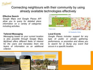 Connecting neighbours with their community Roadtrippers
by using
My Block NYC
already available technologies effectively
My Block NYC
Roadtrippers
Effective Search
Google Maps and Google Places API
allow you to query for detailed place
information on a variety of categories
including activities.
Trulia Local

Tailored Messaging
Messaging based on your current location
is also possible through Google Maps.
MyStreet offers different fields of interest
for the users and translates them into
layers of information as an additional
criterion.

UK Roadworks Online

Trulia Local

UK Roadworks Online

Local Events
Google Places includes support for any
type of public or private gathering,
performance, or promotion and allows you
to search for or Bump any event that
occurs in a specific location.
12/19/13

Google Developers

Developers › Google Maps API ›

Web

iOS

Android

Showcase

Support

Hello Map

iOS
· Docs
· Reference

Web
· Docs
· Reference
· Samples

Blog

GDG

Live

 