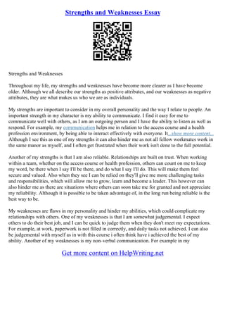 Strengths and Weaknesses Essay
Strengths and Weaknesses
Throughout my life, my strengths and weaknesses have become more clearer as I have become
older. Although we all describe our strengths as positive attributes, and our weaknesses as negative
attributes, they are what makes us who we are as individuals.
My strengths are important to consider in my overall personality and the way I relate to people. An
important strength in my character is my ability to communicate. I find it easy for me to
communicate well with others, as I am an outgoing person and I have the ability to listen as well as
respond. For example, my communication helps me in relation to the access course and a health
profession environment, by being able to interact effectively with everyone. It...show more content...
Although I see this as one of my strengths it can also hinder me as not all fellow workmates work in
the same manor as myself, and I often get frustrated when their work isn't done to the full potential.
Another of my strengths is that I am also reliable. Relationships are built on trust. When working
within a team, whether on the access course or health profession, others can count on me to keep
my word, be there when I say I'll be there, and do what I say I'll do. This will make them feel
secure and valued. Also when they see I can be relied on they'll give me more challenging tasks
and responsibilities, which will allow me to grow, learn and become a leader. This however can
also hinder me as there are situations where others can soon take me for granted and not appreciate
my reliability. Although it is possible to be taken advantage of, in the long run being reliable is the
best way to be.
My weaknesses are flaws in my personality and hinder my abilities, which could complicate my
relationships with others. One of my weaknesses is that I am somewhat judgemental. I expect
others to do their best job, and I can be quick to judge them when they don't meet my expectations.
For example, at work, paperwork is not filled in correctly, and daily tasks not achieved. I can also
be judgemental with myself as in with this course i often think have i achieved the best of my
ability. Another of my weaknesses is my non–verbal communication. For example in my
Get more content on HelpWriting.net
 