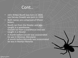 Cont..
• John Wilkes Booth was born in 1839.
Lee Harvey Oswald was born in 1939
• Both names are comprised of fifteen
letters
• Booth ran from the theater and was
caught in a warehouse.
Oswald ran from a warehouse and was
caught in a theater
• A month before Lincoln was assassinated
he was in Monroe, Maryland.
A month before Kennedy was assassinated
he was in Marilyn Monroe
 
