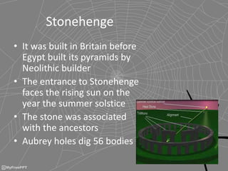 Stonehenge
• It was built in Britain before
Egypt built its pyramids by
Neolithic builder
• The entrance to Stonehenge
faces the rising sun on the
year the summer solstice
• The stone was associated
with the ancestors
• Aubrey holes dig 56 bodies
 