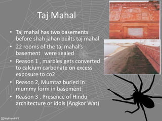 Taj Mahal
• Taj mahal has two basements
before shah jahan builts taj mahal
• 22 rooms of the taj mahal’s
basement were sealed
• Reason 1 , marbles gets converted
to calcium carbonate on excess
exposure to co2
• Reason 2, Mumtaz buried in
mummy form in basement
• Reason 3 , Presence of Hindu
architecture or idols (Angkor Wat)
 