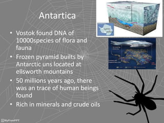 Antartica
• Vostok found DNA of
10000species of flora and
fauna
• Frozen pyramid builts by
Antarctic uns located at
ellsworth mountains
• 50 millions years ago, there
was an trace of human beings
found
• Rich in minerals and crude oils
 