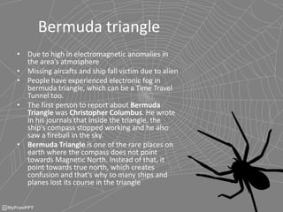 Bermuda triangle
• Due to high in electromagnetic anomalies in
the area’s atmosphere
• Missing aircafts and ship fall victim due to alien
• People have experienced electronic fog in
bermuda triangle, which can be a Time Travel
Tunnel too.
• The first person to report about Bermuda
Triangle was Christopher Columbus. He wrote
in his journals that inside the triangle, the
ship's compass stopped working and he also
saw a fireball in the sky.
• Bermuda Triangle is one of the rare places on
earth where the compass does not point
towards Magnetic North. Instead of that, it
point towards true north, which creates
confusion and that's why so many ships and
planes lost its course in the triangle
 
