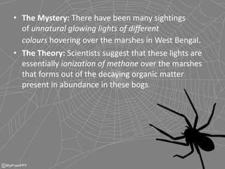 • The Mystery: There have been many sightings
of unnatural glowing lights of different
colours hovering over the marshes in West Bengal.
• The Theory: Scientists suggest that these lights are
essentially ionization of methane over the marshes
that forms out of the decaying organic matter
present in abundance in these bogs.
 
