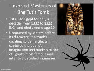 Unsolved Mysteries of
King Tut's Tomb
• Tut ruled Egypt for only a
decade, from 1332 to 1322
B.C., and died around age 19
• Untouched by looters before
its discovery, the tomb’s
dazzling golden artifacts
captured the public’s
imagination and made him one
of Egypt’s most famous and
intensively studied mummies
 