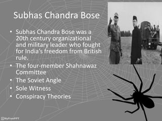 Subhas Chandra Bose
• Subhas Chandra Bose was a
20th century organizational
and military leader who fought
for India’s freedom from British
rule.
• The four-member Shahnawaz
Committee
• The Soviet Angle
• Sole Witness
• Conspiracy Theories
 