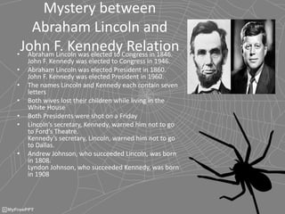 Mystery between
Abraham Lincoln and
John F. Kennedy Relation• Abraham Lincoln was elected to Congress in 1846.
John F. Kennedy was elected to Congress in 1946.
• Abraham Lincoln was elected President in 1860.
John F. Kennedy was elected President in 1960.
• The names Lincoln and Kennedy each contain seven
letters
• Both wives lost their children while living in the
White House
• Both Presidents were shot on a Friday
• Lincoln’s secretary, Kennedy, warned him not to go
to Ford’s Theatre.
Kennedy’s secretary, Lincoln, warned him not to go
to Dallas.
• Andrew Johnson, who succeeded Lincoln, was born
in 1808.
Lyndon Johnson, who succeeded Kennedy, was born
in 1908
 