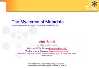 The Mysteries of Metadata
Workshop at Content World 2001, Burlingame, CA. May 15, 2001




                                         Amit Sheth
                                       amit@taalee.com
                     Founder/CEO, Taalee (www.taalee.com)
                   [Taalee is now Semagix: www.semagix.com ]
        Also, Director, Large Scale Distributed Information Systems (LSDIS) Lab, University Of Georgia
                                                (lsdis.cs.uga.edu)




                        Metadata Extraction is a patented technology of Taalee, Inc.
                        Semantic Engine and WorldModel are trademarks of Taale. Inc.
                                                      Confidential                                       HP
 