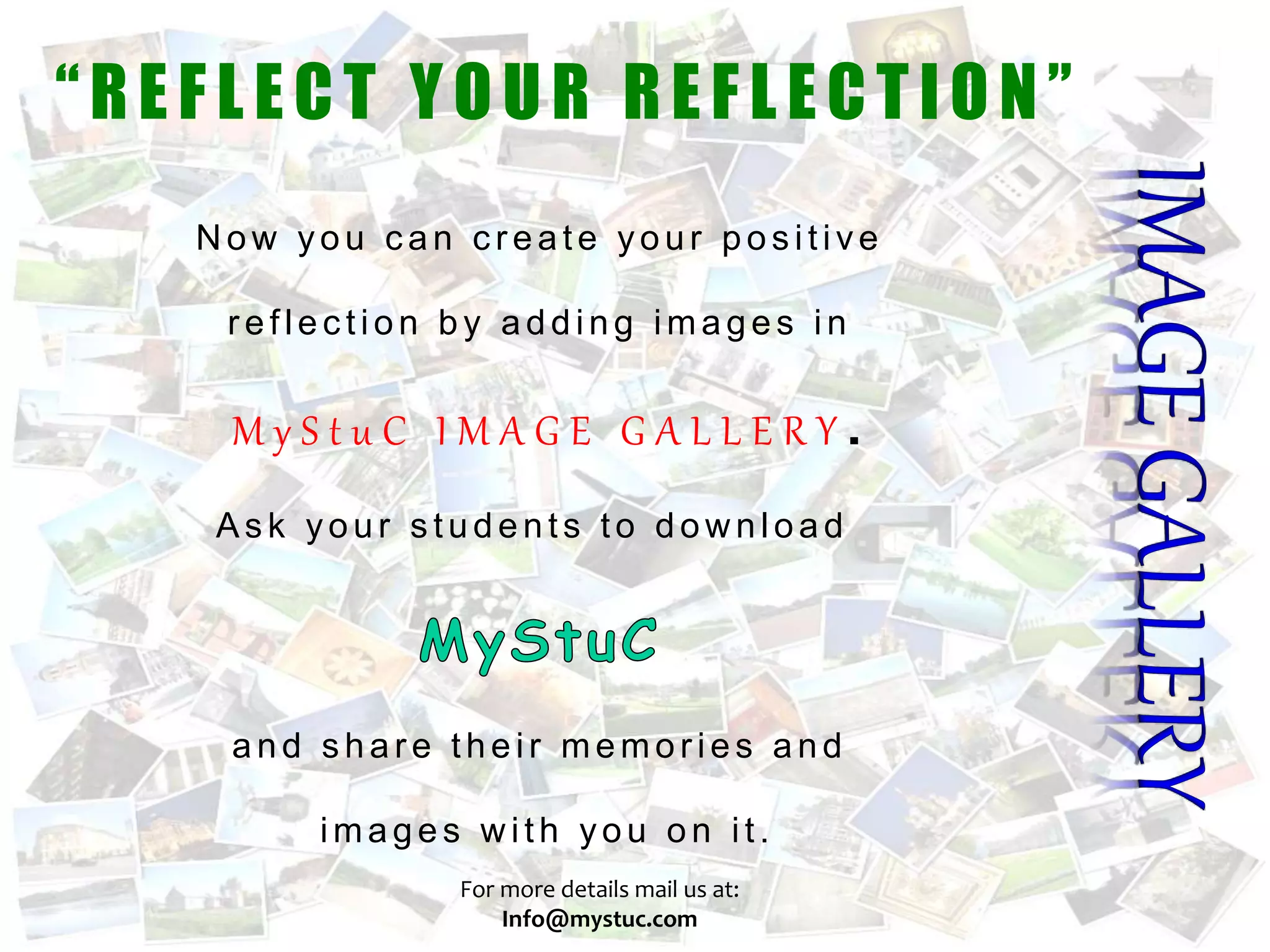 N ow you c an c r eate your pos itive
r eflec tion by adding images in
M y S t u C I M A G E G A L L E R Y .
As k your s tudents to dow nload
and s har e their memor ies and
images w ith you on it.
“REF L ECT Y OUR REF L ECTION”
For more details mail us at:
Info@mystuc.com
 
