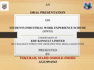AN
ORAL PRESENTATION
ON
STUDENTS INDUSTRIAL WORK EXPERIENCE SCHEME
(SIWES)
UNDERTAKEN AT
KDF KONSULT LIMITED
NO.3 BALOGUN STREET OFF AWOLOWO WAY, IKEJA LAGOS STATE
PRESENTED
BY
TOKURAH, MAJID OSHOLE-IMODU
AGE/09/6543
 