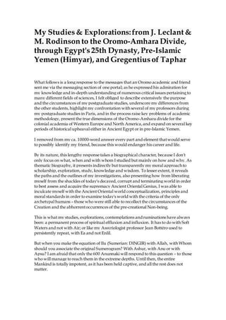 My Studies& Explorations:from J. Leclant&
M. Rodinson to the Oromo-Amhara Divide,
through Egypt's25th Dynasty, Pre-Islamic
Yemen (Himyar), and Gregentiusof Taphar
What follows is a long response to the messages that an Oromo academic and friend
sent me via the messaging section of one portal; as he expressed his admiration for
my knowledge and in-depth understanding of numerous critical issues pertaining to
many different fields of sciences, I felt obliged to describe extensively the purpose
and the circumstances of my postgraduate studies, underscore my differences from
the other students, highlight my confrontation with several of my professors during
my postgraduate studies in Paris, and in the process raise key problems of academic
methodology, present the true dimensions of the Oromo-Amhara divide for the
colonial academia of Western Europe and North America,and expand on several key
periods of historical upheaval either in Ancient Egypt or in pre-Islamic Yemen.
I removed from my ca. 10000-word answer every part and element thatwould serve
to possibly identify my friend, because this would endanger his career and life.
By its nature, this lengthy response takes a biographical character, because I don't
only focus on what, when and with whom I studied but mainly on how and why. As
thematic biography, it presents indirectly but transparently my moral approach to
scholarship, exploration, study, knowledge and wisdom. To lesser extent, it reveals
the paths and the outlines of my investigations, also presenting how from liberating
myself from the shackles of today's decayed, corrupt and terminating world in order
to best assess and acquire the supremacy Ancient Oriental Genius, I was able to
inculcate myself with the Ancient Oriental world conceptualization, principles and
moral standards in order to examine today's world with the criteria of the only
archetypal humans – those who were still able to recollect the circumstances of the
Creation and the abhorrentoccurrences of the pre-creational Non-being.
This is what my studies, explorations, contemplations andruminations have always
been: a permanent process of spiritual effluxion and influxion. It has to do with Soft
Waters and not with Air; or like my Assyriologist professor Jean Bottéro used to
persistently repeat, with Ea and not Enlil.
But when you make the equation of Ilu (Sumerian: DINGIR) with Allah, with Whom
should you associate the original Sumerogram? With Ashur, with Anu or with
Apsu? I am afraid that only the 600 Anunnaki will respond to this question – to those
who will manage to reach them in the extreme depths. Until then, the entire
Mankind is totally impotent, as it has been held captive, and all the rest does not
matter.
 