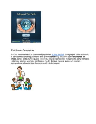 Posibilidades Pedagógicas:

5- Esta herramienta da la posibilidad pegarlo en el blog escolar, por ejemplo, como actividad,
o para confeccionar regularmente test y cuestionarios y utilizarlos como exámenes en
clase, donde cada alumno puede (desde su propio ordenador) ir realizándolo, computándose
-además- aciertos y errores con los que medir, de igual manera que en un examen
convencional, el porcentaje de comprensión de la materia.
 