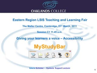 1 Eastern Region LSIS Teaching and Learning Fair The Møller Centre, Cambridge, 31st March, 2011  Session C1 11.45 a.m. Giving your learners a voice – Accessibility MyStudyBar Valerie Schicker  -  Dyslexia  Support Lecturer 