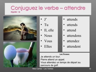 Mes Cartes - Les Verbes 16
• J’
• Tu
• Il, elle
• Nous
• Vous
• Elles
• attends
• attends
• attend
• attendons
• attendez
• attendent
Les Phrases:
Je attends un tour.
Pierre attend un appel.
Vous attendez un temps de départ au
parcours de golf.
 