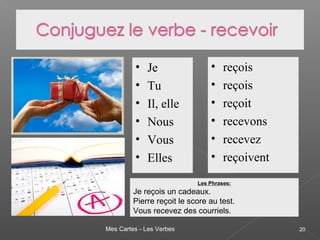 Mes Cartes - Les Verbes 20
• Je
• Tu
• Il, elle
• Nous
• Vous
• Elles
• reçois
• reçois
• reçoit
• recevons
• recevez
• reçoivent
Les Phrases:
Je reçois un cadeaux.
Pierre reçoit le score au test.
Vous recevez des courriels.
 