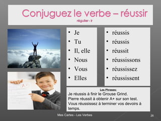 Mes Cartes - Les Verbes 26
• Je
• Tu
• Il, elle
• Nous
• Vous
• Elles
• réussis
• réussis
• réussit
• réussissons
• réussissez
• réussissent
Les Phrases:
Je réussis à finir le Grouse Grind.
Pierre réussit à obtenir A+ sur son test.
Vous réussissez à terminer vos devoirs à
temps.
 