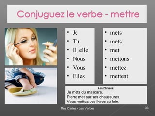 Mes Cartes - Les Verbes 33
• Je
• Tu
• Il, elle
• Nous
• Vous
• Elles
• mets
• mets
• met
• mettons
• mettez
• mettent
Les Phrases:
Je mets du mascara.
Pierre met sur ses chaussures.
Vous mettez vos livres au loin.
 