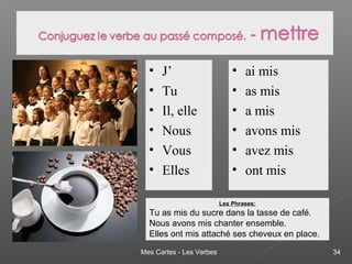 Mes Cartes - Les Verbes 34
• J’
• Tu
• Il, elle
• Nous
• Vous
• Elles
• ai mis
• as mis
• a mis
• avons mis
• avez mis
• ont mis
Les Phrases:
Tu as mis du sucre dans la tasse de café.
Nous avons mis chanter ensemble.
Elles ont mis attaché ses cheveux en place.
 