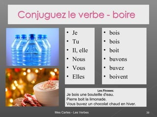 Mes Cartes - Les Verbes 39
• Je
• Tu
• Il, elle
• Nous
• Vous
• Elles
• bois
• bois
• boit
• buvons
• buvez
• boivent
Les Phrases:
Je bois une bouteille d'eau.
Pierre boit la limonade.
Vous buvez un chocolat chaud en hiver.
 