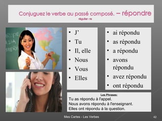 Mes Cartes - Les Verbes 42
• J’
• Tu
• Il, elle
• Nous
• Vous
• Elles
• ai répondu
• as répondu
• a répondu
• avons
répondu
• avez répondu
• ont répondu
Les Phrases:
Tu as répondu à l'appel.
Nous avons répondu à l'enseignant.
Elles ont répondu à la question.
 