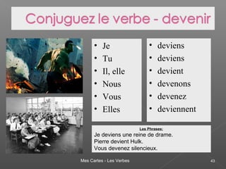 Mes Cartes - Les Verbes 43
• Je
• Tu
• Il, elle
• Nous
• Vous
• Elles
• deviens
• deviens
• devient
• devenons
• devenez
• deviennent
Les Phrases:
Je deviens une reine de drame.
Pierre devient Hulk.
Vous devenez silencieux.
 