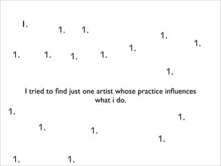 1.
                  1.        1.
                                                  1.
                                                                1.
                                           1.
 1.          1.                       1.
                       1.
                                                      1.

       I tried to ﬁnd just one artist whose practice inﬂuences
                              what i do.
1.
                                                           1.
           1.                    1.
                                                 1.

 1.                    1.
 