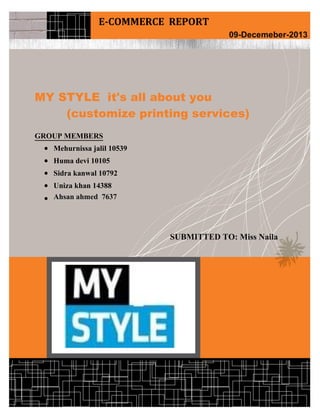 My Style (it's all about You)
Electronic Commerce Page 1
MY STYLE it's all about you
(customize printing services)
GROUP MEMBERS
 Mehurnissa jalil 10539
 Huma devi 10105
 Sidra kanwal 10792
 Uniza khan 14388
 Ahsan ahmed 7637
SUBMITTED TO: Miss Naila
E-COMMERCE REPORT
09-Decemeber-2013
 