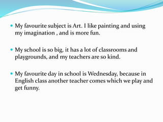  My favourite subject is Art. I like painting and using
my imagination , and is more fun.
 My school is so big, it has a lot of classrooms and
playgrounds, and my teachers are so kind.
 My favourite day in school is Wednesday, because in
English class another teacher comes which we play and
get funny.
 