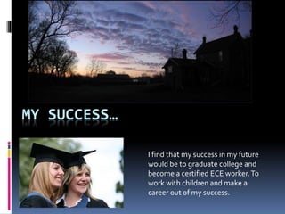 MY SUCCESS… 
I find that my success in my future 
would be to graduate college and 
become a certified ECE worker. To 
work with children and make a 
career out of my success. 
