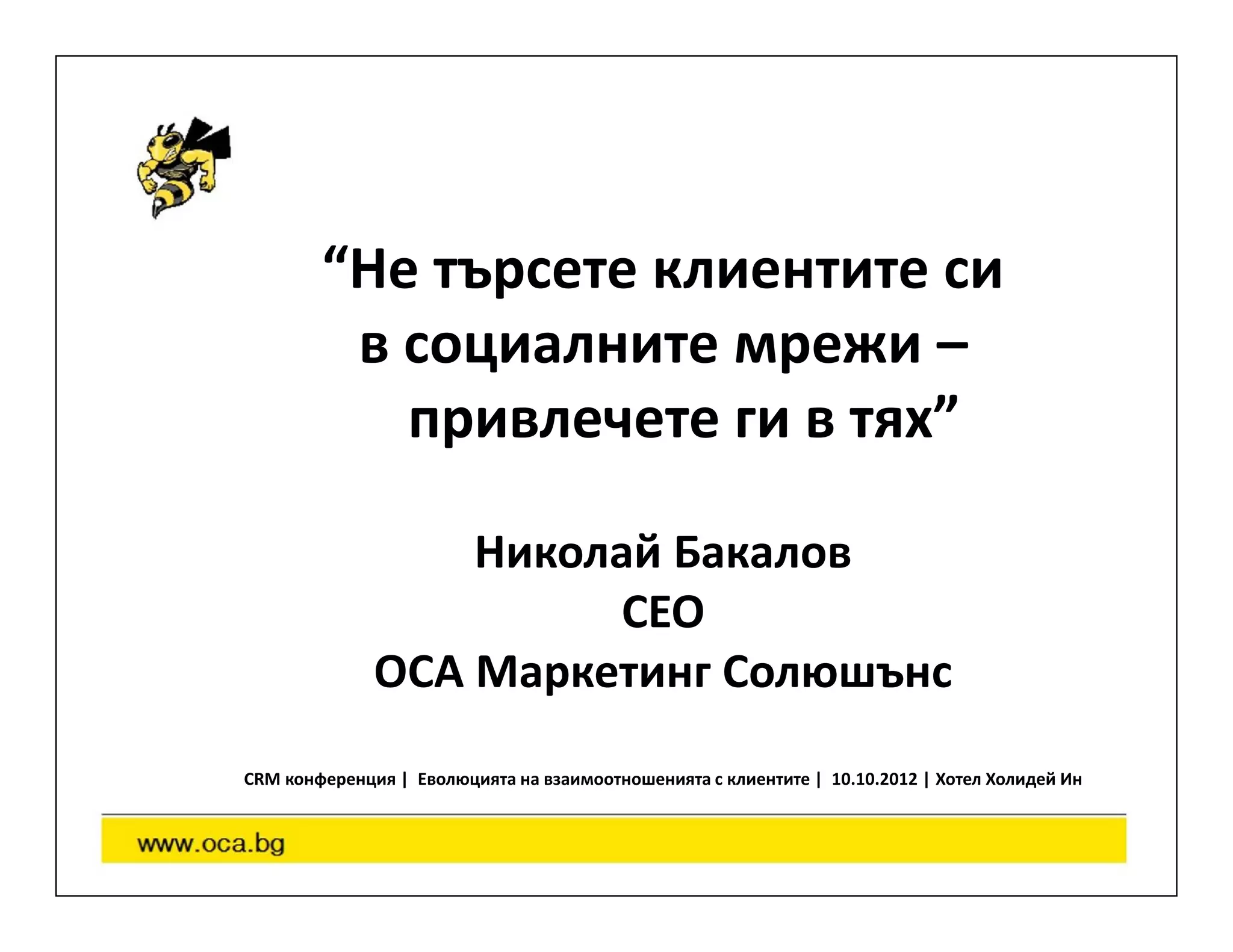 “Не търсете клиентите си
         в социалните мрежи –
           привлечете ги в тях”

                  Николай Бакалов
                       CEO
              OCA Маркетинг Солюшънс
CRM конференция | Еволюцията на взаимоотношенията с клиентите | 10.10.2012 | Хотел Холидей Ин
 