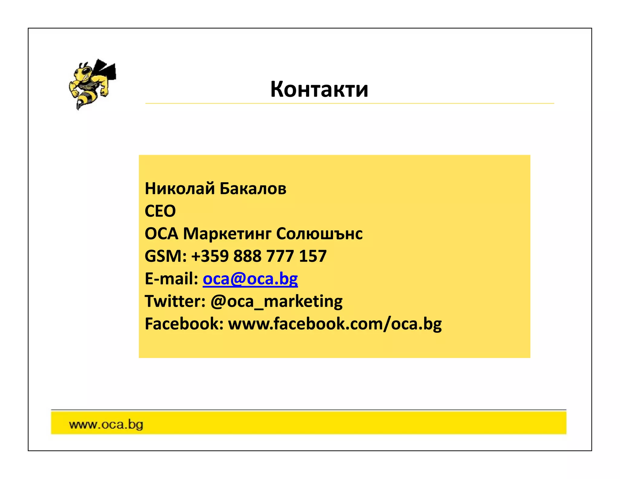 Контакти


Николай Бакалов
CEO
OCA Маркетинг Солюшънс
GSM: +359 888 777 157
E-mail: oca@oca.bg
Twitter: @oca_marketing
Facebook: www.facebook.com/oca.bg
 