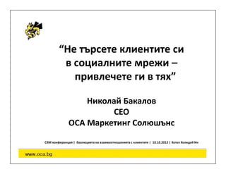 “Не търсете клиентите си
         в социалните мрежи –
           привлечете ги в тях”

                  Николай Бакалов
                       CEO
              OCA Маркетинг Солюшънс
CRM конференция | Еволюцията на взаимоотношенията с клиентите | 10.10.2012 | Хотел Холидей Ин
 