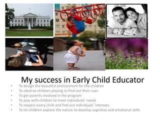 My success in Early Child Educator
• To design the beautiful environment for the children
• To observe children playing to find out their cues
• To get parents involved in the program
• To play with children to meet individuals’ needs
• To respect every child and find out individuals’ interests
• To let children explore the nature to develop cognitive and emotional skills
 