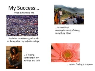 My Success…
What it means to me
… includes short term goals such
as, being able to graduate college
… is feeling
confident in my
abilities and skills
… is a sense of
accomplishment of doing
something I love
… means finding a purpose
 