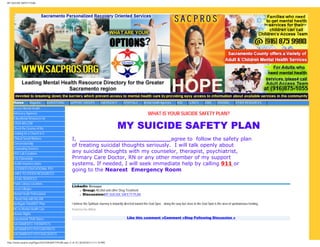 MY SUICIDE SAFETY PLAN




     Home          Magazine      ADVERTISING          SUPPORT GROUPS            EMERGENCY       HOSPITALS       Mental Health Agencies     AOD       CLINICS      JOBS      HOUSING        OTHER RESOURCES
     Access Mental Health
     Advocacy Agencies                                                                                              WHAT IS YOUR SUICIDE SAFETY PLAN?
     Educational Resources for
     CASA WILLOW
     Check the License of the                                                               MY SUICIDE SAFETY PLAN
     Looking for a Church in S
     Clinical Social Workers                           I, _________________________agree to follow the safety plan
     Conservatorship
                                                       of treating suicidal thoughts seriously. I will talk openly about
     Counseling Services
     EKG Lab Locations
                                                       any suicidal thoughts with my counselor, therapist, psychiatrist,
     ESL/Citizenship                                   Primary Care Doctor, RN or any other member of my support
     Health insurance plans                            systems. If needed, I will seek immediate help by calling 911 or
     LICENSED EDUCATIONAL PSY                          going to the Nearest Emergency Room
     LINKS TO OTHER RESOURCES
     LEGAL SERVICES
     Public Library Locations
                                                       LinkedIn Groups
     Local Colleges                                        ● Group: Alcohol and other Drug Treatment

     Mental Heath Professional                             ● Discussion:MY SUICIDE SAFETY PLAN

     I Need Help with My Utili
     Northgate Point/RST Phar                          I believe the Spiritual Journey is inwardly directed toward the God Spot... along the way but close to the God Spot is the area of spontaneous healing.
     NO to Mental Health Cuts                          Posted by Doc Wilmot
     Human Rights
     Sacramento Thrift Stores                                                                      Like this comment »Comment »Stop Following Discussion »
     SACRAMENTO THERAPISTS
     SACRAMENTO PSYCHIATRISTS
     SACRAMENTO PSYCHOLOGISTS

http://www.sacpros.org/Pages/SUICIDESAFETYPLAN.aspx (1 of 21) [8/20/2012 4:11:18 PM]
 