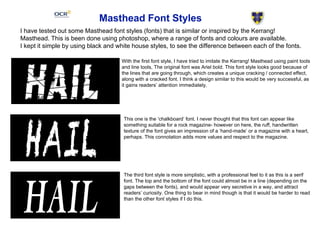 Masthead Font Styles
I have tested out some Masthead font styles (fonts) that is similar or inspired by the Kerrang!
Masthead. This is been done using photoshop, where a range of fonts and colours are available.
I kept it simple by using black and white house styles, to see the difference between each of the fonts.
With the first font style, I have tried to imitate the Kerrang! Masthead using paint tools
and line tools, The original font was Ariel bold. This font style looks good because of
the lines that are going through, which creates a unique cracking / connected effect,
along with a cracked font. I think a design similar to this would be very successful, as
it gains readers’ attention immediately.
This one is the ‘chalkboard’ font. I never thought that this font can appear like
something suitable for a rock magazine- however on here, the ruff, handwritten
texture of the font gives an impression of a ‘hand-made’ or a magazine with a heart,
perhaps. This connotation adds more values and respect to the magazine.
The third font style is more simplistic, with a professional feel to it as this is a serif
font. The top and the bottom of the font could almost be in a line (depending on the
gaps between the fonts), and would appear very secretive in a way, and attract
readers’ curiosity. One thing to bear in mind though is that it would be harder to read
than the other font styles if I do this.
 