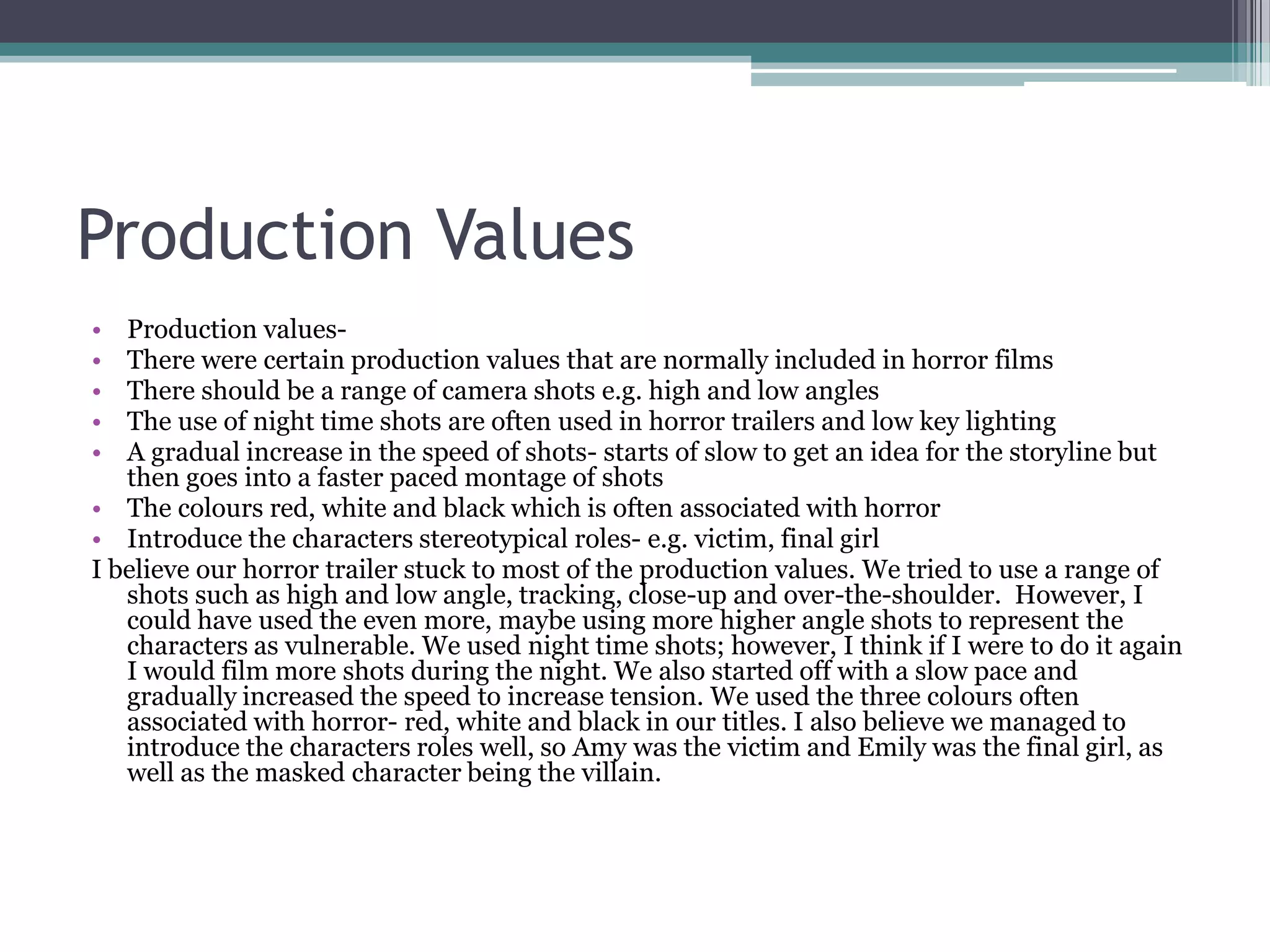 Production Values
•  Production values-
•  There were certain production values that are normally included in horror films
•  There should be a range of camera shots e.g. high and low angles
•  The use of night time shots are often used in horror trailers and low key lighting
•  A gradual increase in the speed of shots- starts of slow to get an idea for the storyline but
   then goes into a faster paced montage of shots
• The colours red, white and black which is often associated with horror
• Introduce the characters stereotypical roles- e.g. victim, final girl
I believe our horror trailer stuck to most of the production values. We tried to use a range of
   shots such as high and low angle, tracking, close-up and over-the-shoulder. However, I
   could have used the even more, maybe using more higher angle shots to represent the
   characters as vulnerable. We used night time shots; however, I think if I were to do it again
   I would film more shots during the night. We also started off with a slow pace and
   gradually increased the speed to increase tension. We used the three colours often
   associated with horror- red, white and black in our titles. I also believe we managed to
   introduce the characters roles well, so Amy was the victim and Emily was the final girl, as
   well as the masked character being the villain.
 
