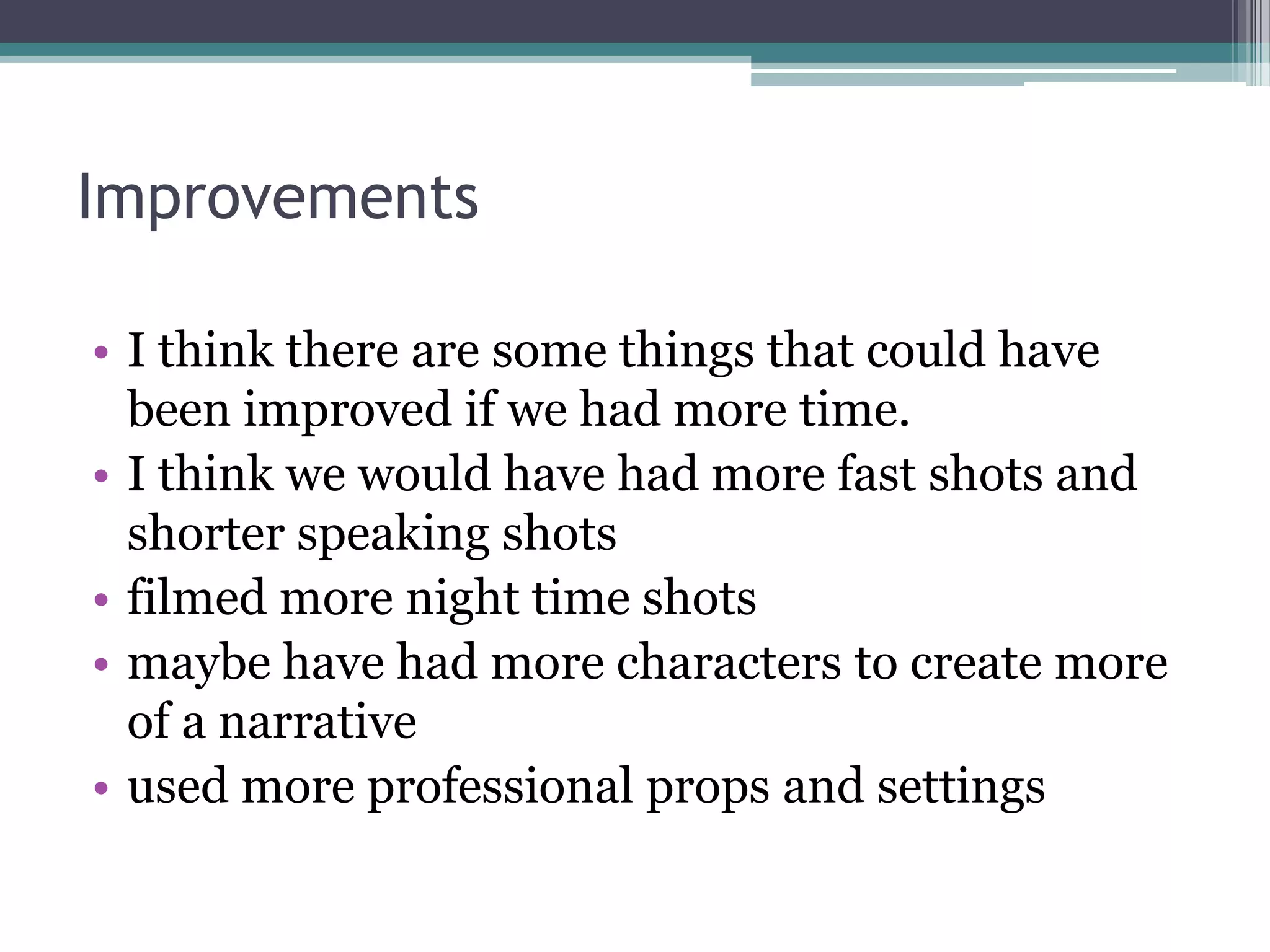 Improvements

• I think there are some things that could have
  been improved if we had more time.
• I think we would have had more fast shots and
  shorter speaking shots
• filmed more night time shots
• maybe have had more characters to create more
  of a narrative
• used more professional props and settings
 