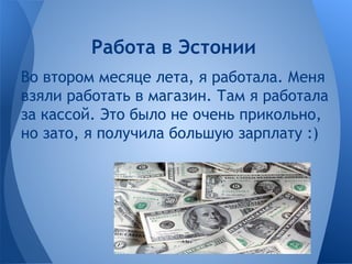 Во втором месяце лета, я работала. Меня
взяли работать в магазин. Там я работала
за кассой. Это было не очень прикольно,
но зато, я получила большую зарплату :)
Работа в Эстонии
 